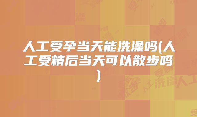 人工受孕当天能洗澡吗(人工受精后当天可以散步吗)