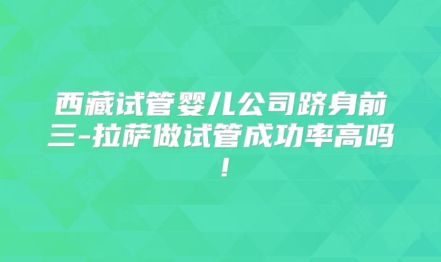 西藏试管婴儿公司跻身前三-拉萨做试管成功率高吗！