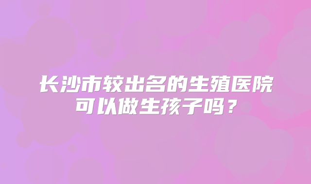 长沙市较出名的生殖医院可以做生孩子吗？