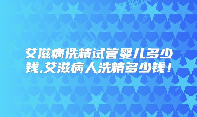 艾滋病洗精试管婴儿多少钱,艾滋病人洗精多少钱！