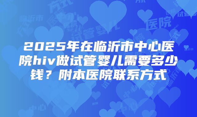 2025年在临沂市中心医院hiv做试管婴儿需要多少钱？附本医院联系方式