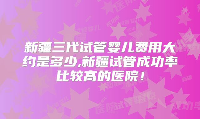 新疆三代试管婴儿费用大约是多少,新疆试管成功率比较高的医院！