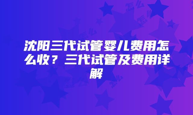沈阳三代试管婴儿费用怎么收？三代试管及费用详解