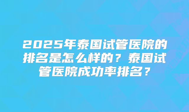 2025年泰国试管医院的排名是怎么样的？泰国试管医院成功率排名？