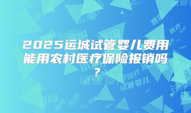 2025运城试管婴儿费用能用农村医疗保险报销吗？