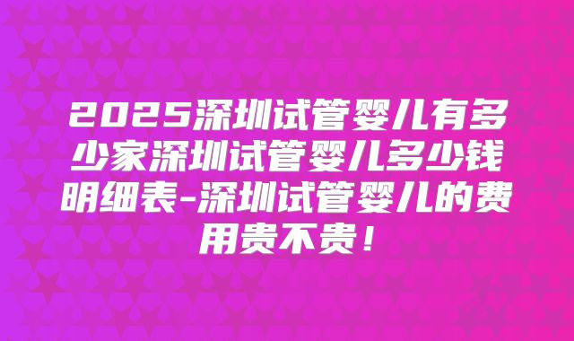 2025深圳试管婴儿有多少家深圳试管婴儿多少钱明细表-深圳试管婴儿的费用贵不贵！