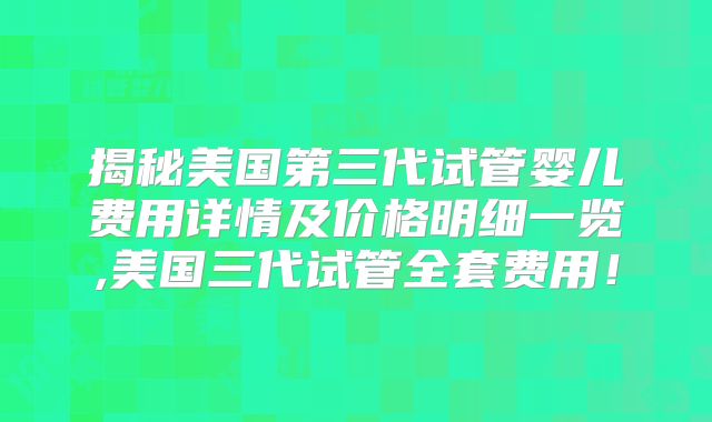揭秘美国第三代试管婴儿费用详情及价格明细一览,美国三代试管全套费用！