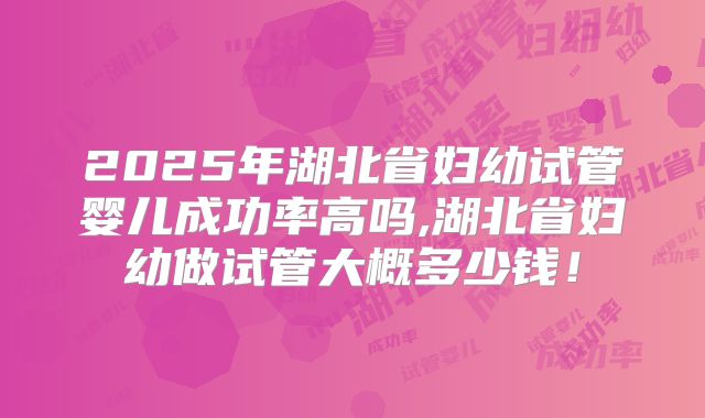 2025年湖北省妇幼试管婴儿成功率高吗,湖北省妇幼做试管大概多少钱！