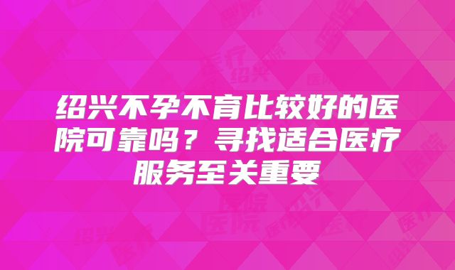 绍兴不孕不育比较好的医院可靠吗?寻找适合医疗服务至关重要