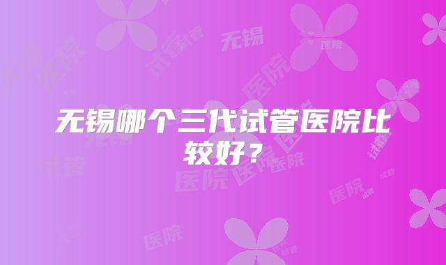 无锡哪个三代试管医院比较好？
