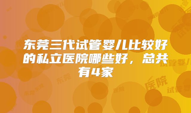 东莞三代试管婴儿比较好的私立医院哪些好，总共有4家