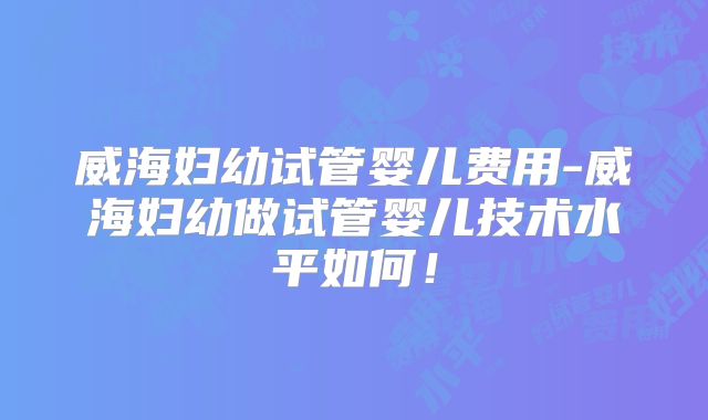 威海妇幼试管婴儿费用-威海妇幼做试管婴儿技术水平如何！
