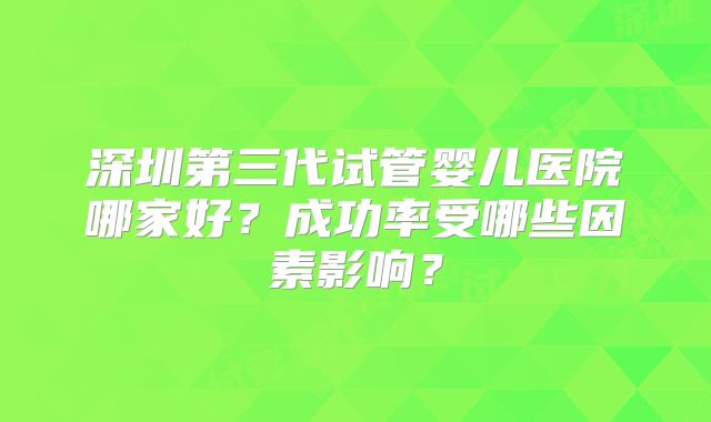 深圳第三代试管婴儿医院哪家好？成功率受哪些因素影响？