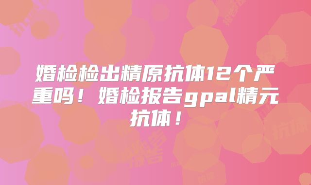 婚检检出精原抗体12个严重吗！婚检报告gpal精元抗体！