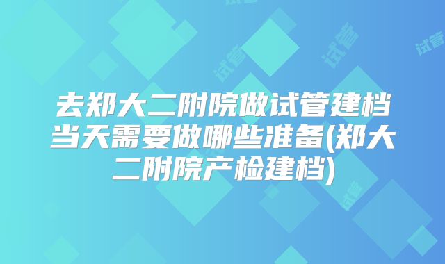 去郑大二附院做试管建档当天需要做哪些准备(郑大二附院产检建档)