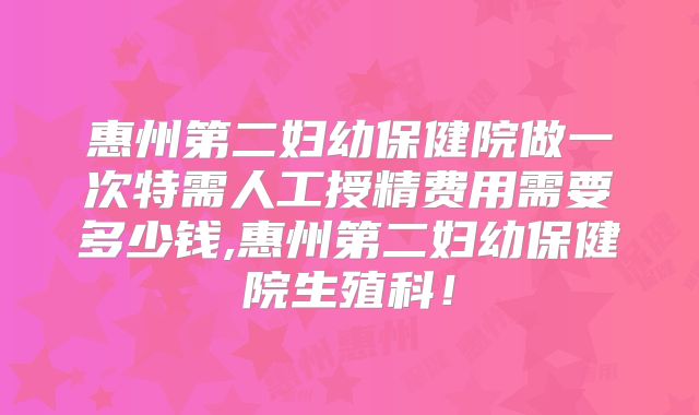惠州第二妇幼保健院做一次特需人工授精费用需要多少钱,惠州第二妇幼保健院生殖科！