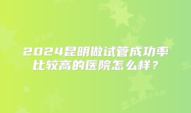 2024昆明做试管成功率比较高的医院怎么样?