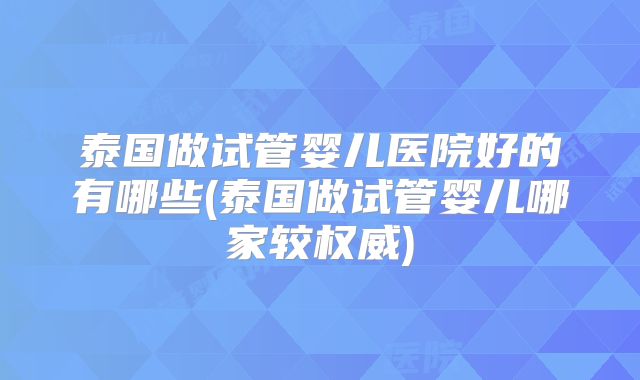 泰国做试管婴儿医院好的有哪些(泰国做试管婴儿哪家较权威)