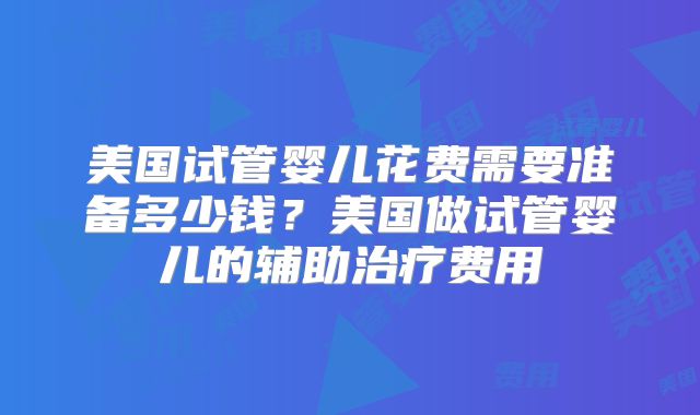 美国试管婴儿花费需要准备多少钱？美国做试管婴儿的辅助治疗费用