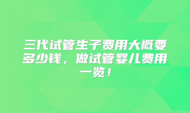 三代试管生子费用大概要多少钱，做试管婴儿费用一览！