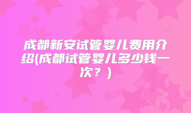 成都新安试管婴儿费用介绍(成都试管婴儿多少钱一次?)