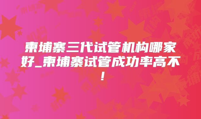 柬埔寨三代试管机构哪家好_柬埔寨试管成功率高不!