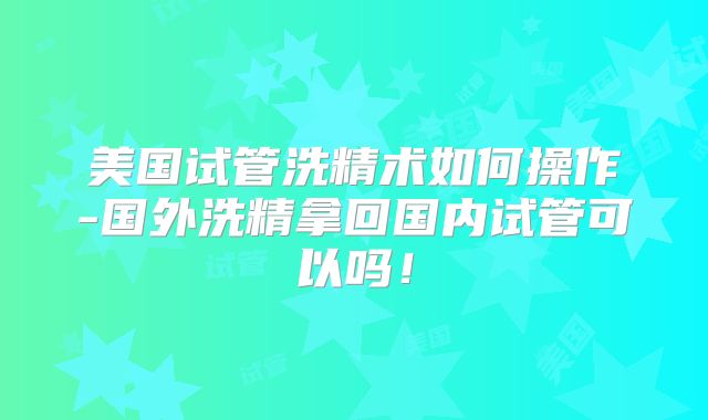美国试管洗精术如何操作-国外洗精拿回国内试管可以吗！