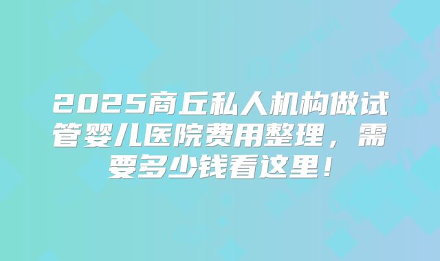 2025商丘私人机构做试管婴儿医院费用整理,需要多少钱看这里!