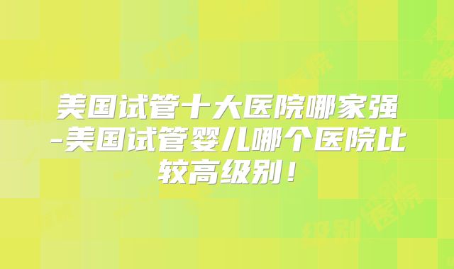美国试管十大医院哪家强-美国试管婴儿哪个医院比较高级别!