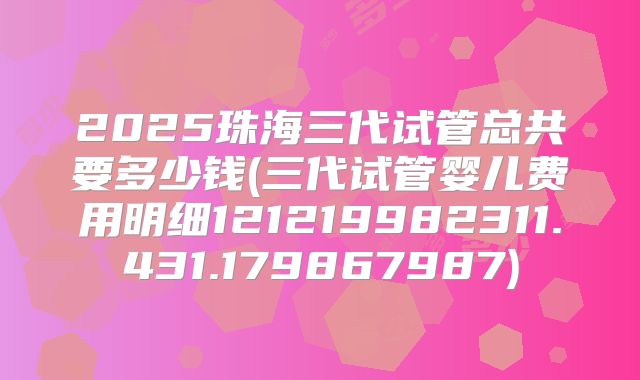 2025珠海三代试管总共要多少钱(三代试管婴儿费用明细121219982311.431.179867987)