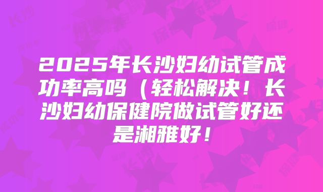 2025年长沙妇幼试管成功率高吗（轻松解决！长沙妇幼保健院做试管好还是湘雅好！
