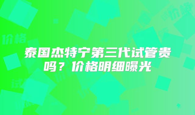 泰国杰特宁第三代试管贵吗？价格明细曝光