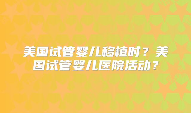 美国试管婴儿移植时？美国试管婴儿医院活动？