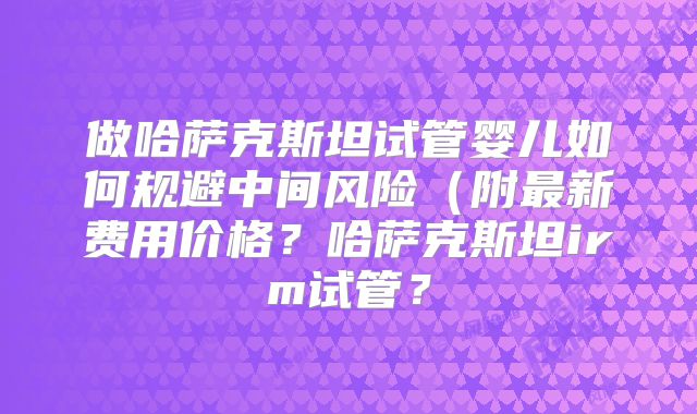 做哈萨克斯坦试管婴儿如何规避中间风险（附最新费用价格？哈萨克斯坦irm试管？