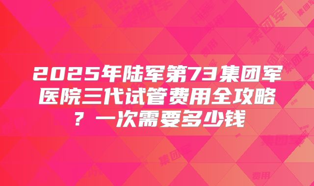 2025年陆军第73集团军医院三代试管费用全攻略?一次需要多少钱