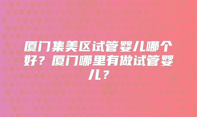 厦门集美区试管婴儿哪个好?厦门哪里有做试管婴儿?