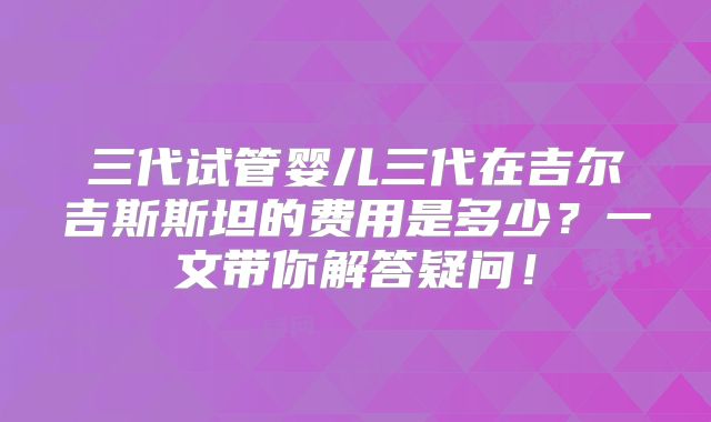 三代试管婴儿三代在吉尔吉斯斯坦的费用是多少？一文带你解答疑问！