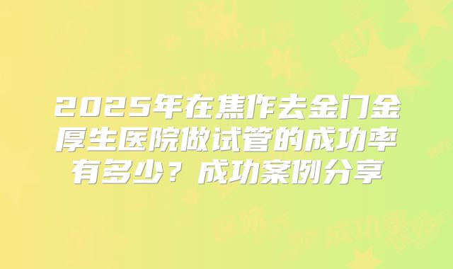 2025年在焦作去金门金厚生医院做试管的成功率有多少？成功案例分享