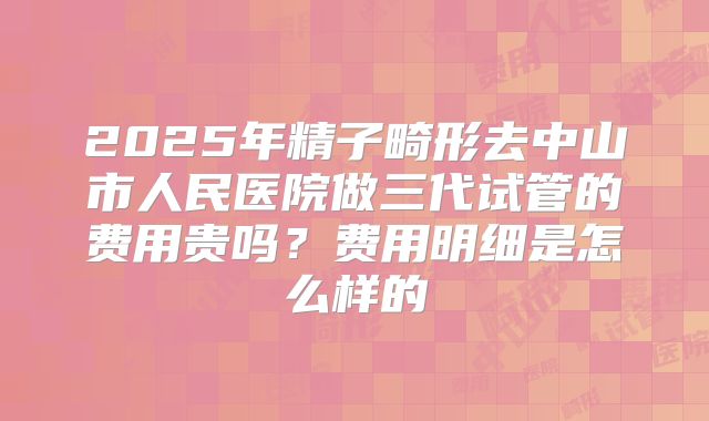 2025年精子畸形去中山市人民医院做三代试管的费用贵吗?费用明细是怎么样的
