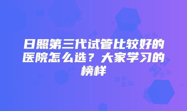 日照第三代试管比较好的医院怎么选？大家学习的榜样