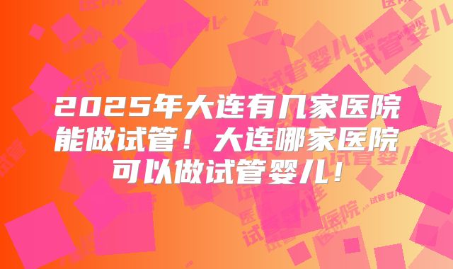 2025年大连有几家医院能做试管！大连哪家医院可以做试管婴儿！