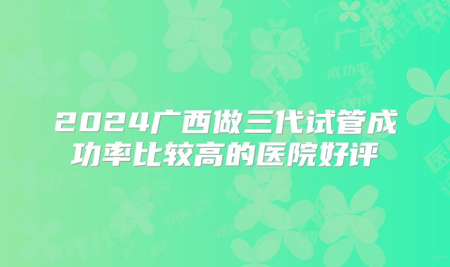 2024广西做三代试管成功率比较高的医院好评