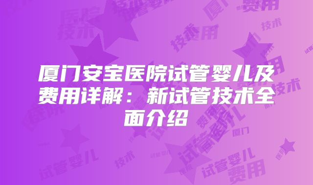 厦门安宝医院试管婴儿及费用详解:新试管技术全面介绍
