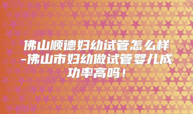 佛山顺德妇幼试管怎么样-佛山市妇幼做试管婴儿成功率高吗！