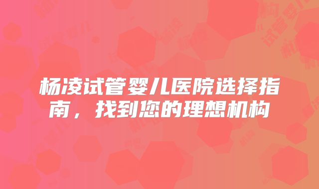 杨凌试管婴儿医院选择指南,找到您的理想机构