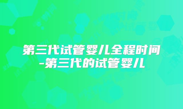 第三代试管婴儿全程时间-第三代的试管婴儿