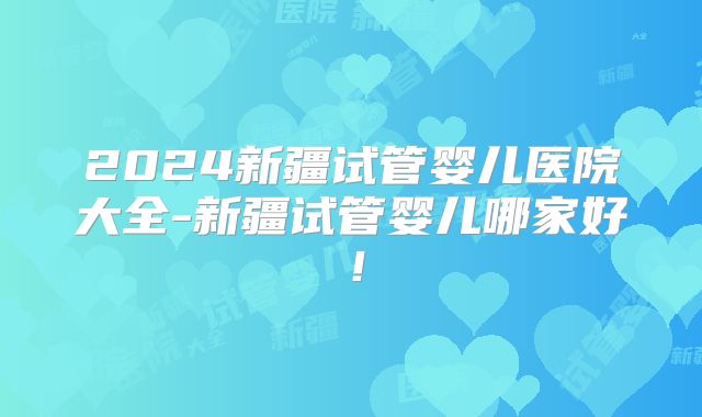 2024新疆试管婴儿医院大全-新疆试管婴儿哪家好！