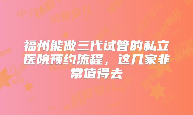 福州能做三代试管的私立医院预约流程，这几家非常值得去