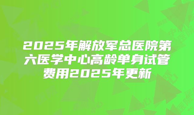 2025年解放军总医院第六医学中心高龄单身试管费用2025年更新