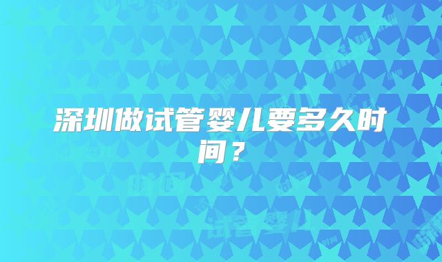 深圳做试管婴儿要多久时间？